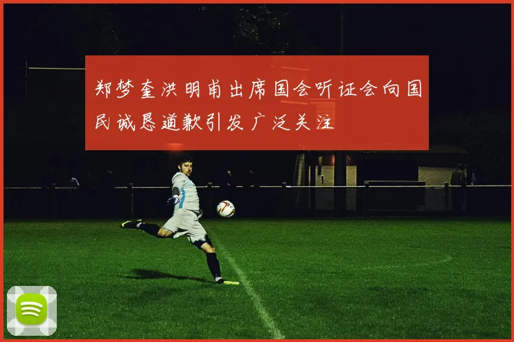 郑梦奎洪明甫出席国会听证会向国民诚恳道歉引发广泛关注