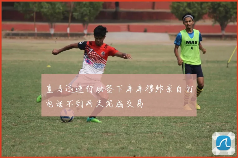 皇马迅速行动签下库库穆帅亲自打电话不到两天完成交易