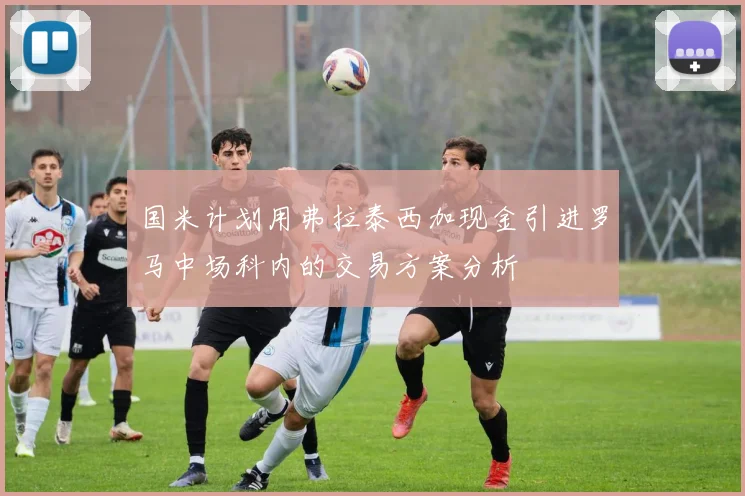 国米计划用弗拉泰西加现金引进罗马中场科内的交易方案分析