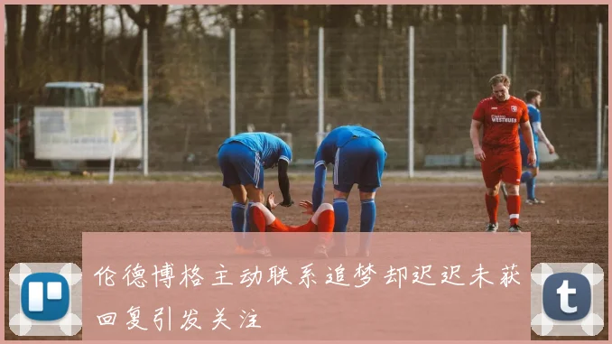 伦德博格主动联系追梦却迟迟未获回复引发关注