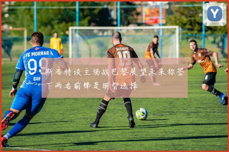 斯洛特谈主场战巴黎展望未来称签下两名前锋是明智选择