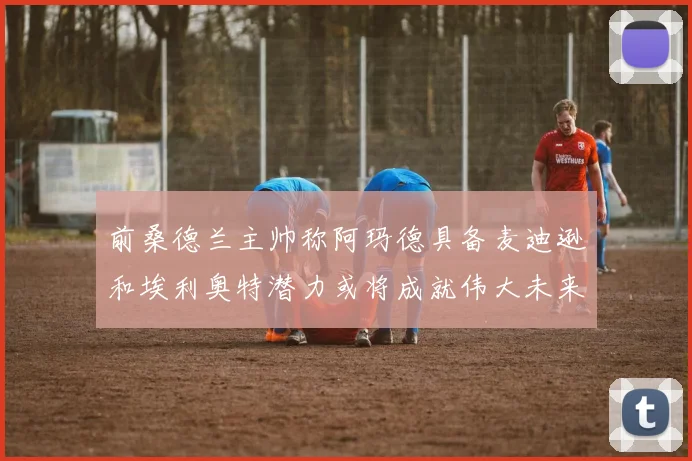 前桑德兰主帅称阿玛德具备麦迪逊和埃利奥特潜力或将成就伟大未来