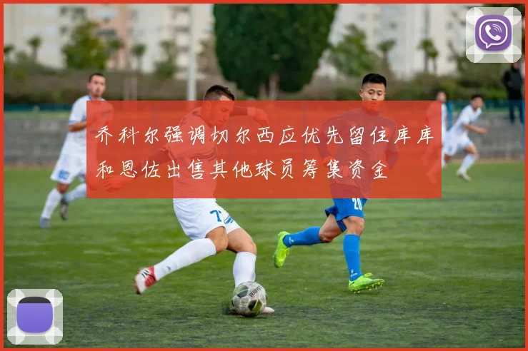 乔科尔强调切尔西应优先留住库库和恩佐出售其他球员筹集资金