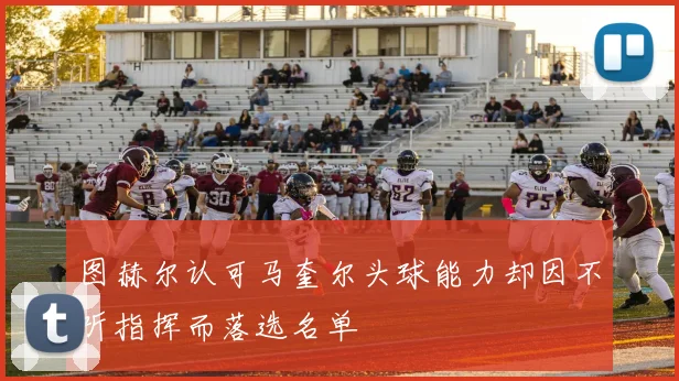 图赫尔认可马奎尔头球能力却因不听指挥而落选名单