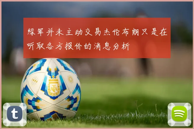 绿军并未主动交易杰伦布朗只是在听取各方报价的消息分析