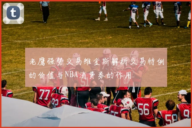 老鹰强势交易维金斯解析交易特例的价值与NBA消费券的作用