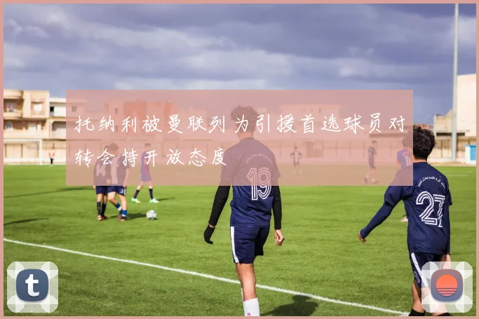 托纳利被曼联列为引援首选球员对转会持开放态度