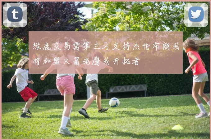 绿鹿交易需第三方支持杰伦布朗或将加盟火箭老鹰或开拓者