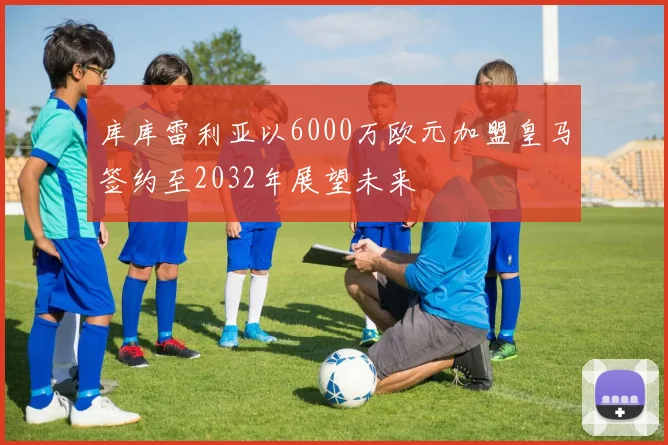 库库雷利亚以6000万欧元加盟皇马签约至2032年展望未来