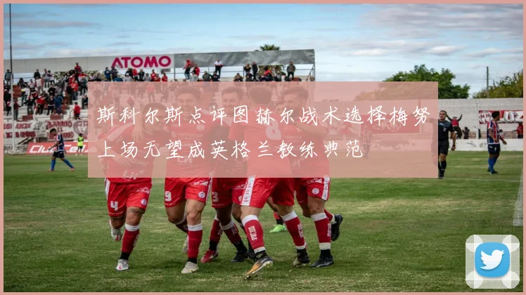 斯科尔斯点评图赫尔战术选择梅努上场无望成英格兰教练典范