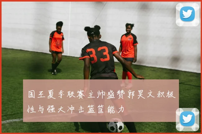 国王夏季联赛主帅盛赞郭昊文积极性与强大冲击篮筐能力