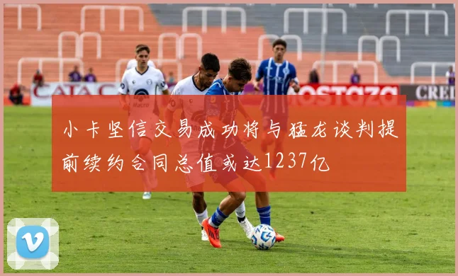 小卡坚信交易成功将与猛龙谈判提前续约合同总值或达1237亿