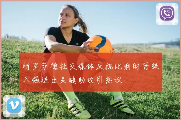 特罗萨德社交媒体庆祝比利时晋级八强送出关键助攻引热议
