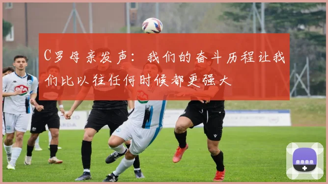 C罗母亲发声：我们的奋斗历程让我们比以往任何时候都更强大