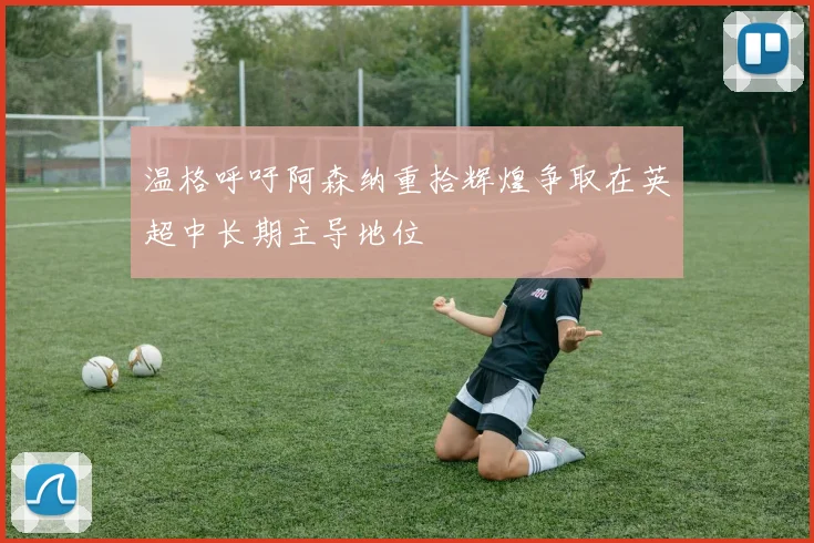 温格呼吁阿森纳重拾辉煌争取在英超中长期主导地位