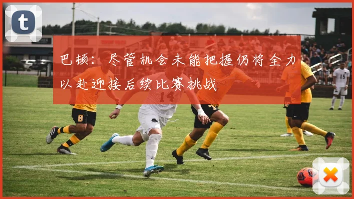 巴顿：尽管机会未能把握仍将全力以赴迎接后续比赛挑战