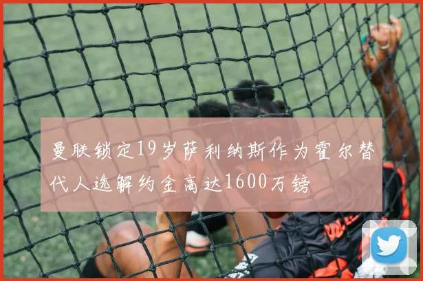 曼联锁定19岁萨利纳斯作为霍尔替代人选解约金高达1600万镑