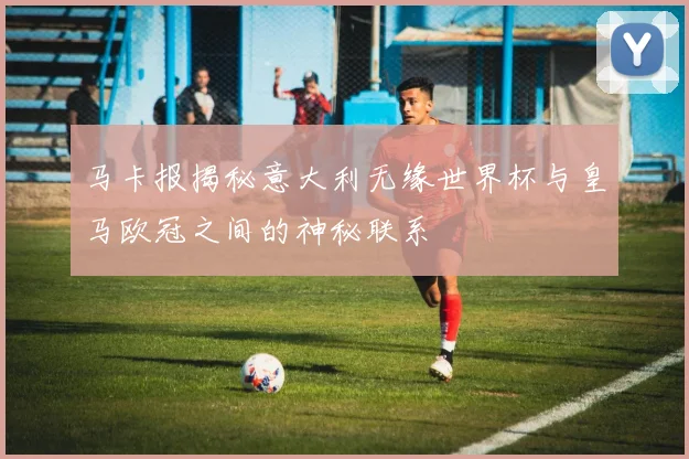 马卡报揭秘意大利无缘世界杯与皇马欧冠之间的神秘联系
