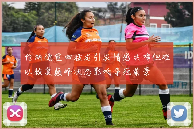 伦纳德重回猛龙引发情感共鸣但难以恢复巅峰状态影响争冠前景