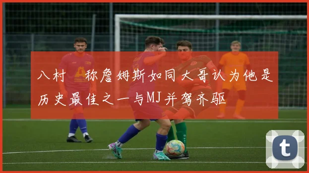 八村塁称詹姆斯如同大哥认为他是历史最佳之一与MJ并驾齐驱