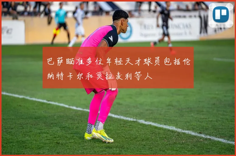 巴萨瞄准多位年轻天才球员包括伦纳特卡尔和莫拉麦利等人