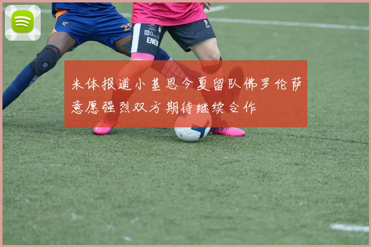 米体报道小基恩今夏留队佛罗伦萨意愿强烈双方期待继续合作