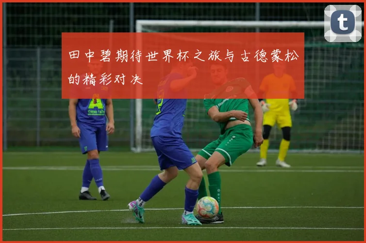田中碧期待世界杯之旅与古德蒙松的精彩对决