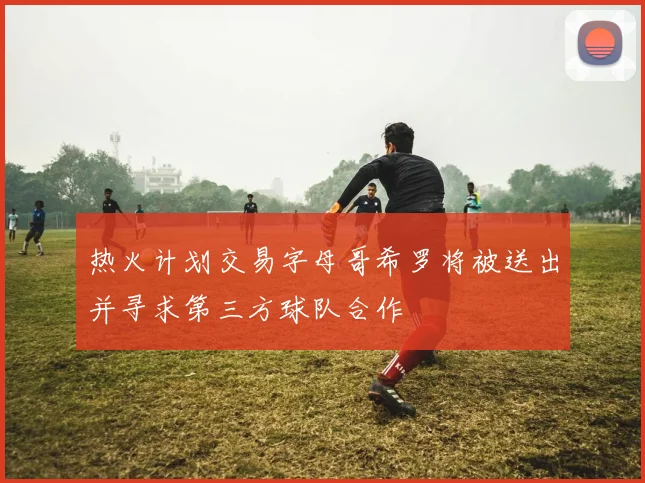 热火计划交易字母哥希罗将被送出并寻求第三方球队合作