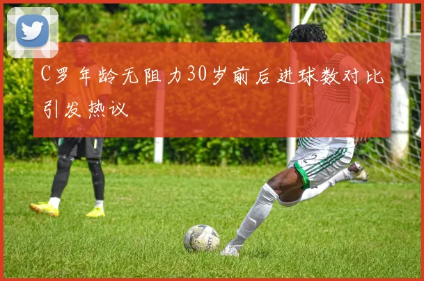 C罗年龄无阻力30岁前后进球数对比引发热议