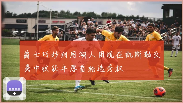 爵士巧妙利用湖人困境在凯斯勒交易中收获丰厚首轮选秀权