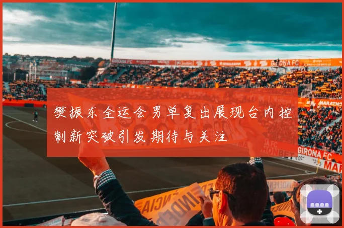 樊振东全运会男单复出展现台内控制新突破引发期待与关注
