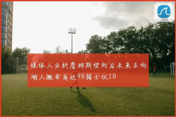 媒体人分析詹姆斯续约后未来去向湖人概率高达90骑士仅10